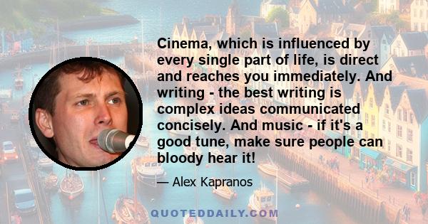 Cinema, which is influenced by every single part of life, is direct and reaches you immediately. And writing - the best writing is complex ideas communicated concisely. And music - if it's a good tune, make sure people