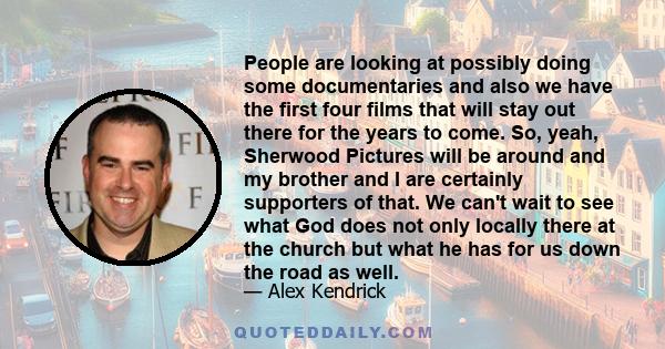 People are looking at possibly doing some documentaries and also we have the first four films that will stay out there for the years to come. So, yeah, Sherwood Pictures will be around and my brother and I are certainly