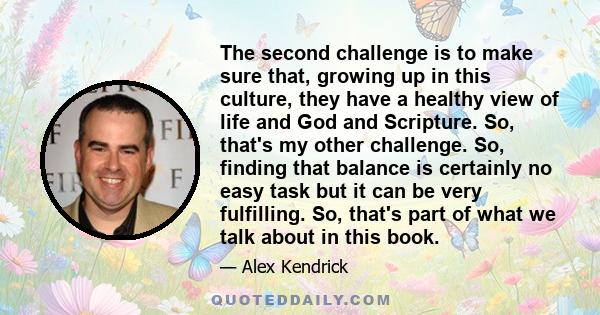 The second challenge is to make sure that, growing up in this culture, they have a healthy view of life and God and Scripture. So, that's my other challenge. So, finding that balance is certainly no easy task but it can