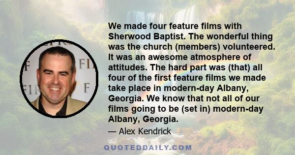 We made four feature films with Sherwood Baptist. The wonderful thing was the church (members) volunteered. It was an awesome atmosphere of attitudes. The hard part was (that) all four of the first feature films we made