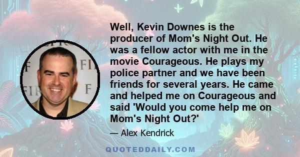 Well, Kevin Downes is the producer of Mom's Night Out. He was a fellow actor with me in the movie Courageous. He plays my police partner and we have been friends for several years. He came and helped me on Courageous