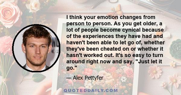 I think your emotion changes from person to person. As you get older, a lot of people become cynical because of the experiences they have had and haven't been able to let go of, whether they've been cheated on or
