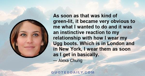 As soon as that was kind of green-lit, it became very obvious to me what I wanted to do and it was an instinctive reaction to my relationship with how I wear my Ugg boots. Which is in London and in New York, I wear them