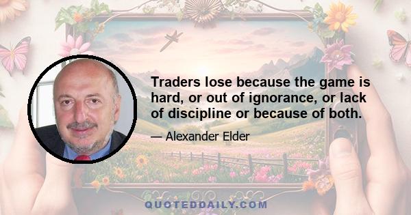 Traders lose because the game is hard, or out of ignorance, or lack of discipline or because of both.