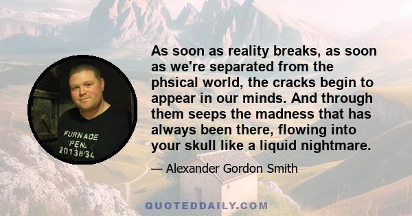 As soon as reality breaks, as soon as we're separated from the phsical world, the cracks begin to appear in our minds. And through them seeps the madness that has always been there, flowing into your skull like a liquid