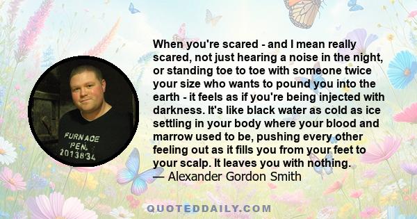 When you're scared - and I mean really scared, not just hearing a noise in the night, or standing toe to toe with someone twice your size who wants to pound you into the earth - it feels as if you're being injected with