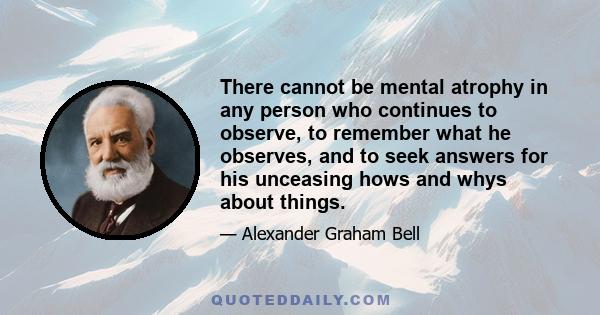 There cannot be mental atrophy in any person who continues to observe, to remember what he observes, and to seek answers for his unceasing hows and whys about things.