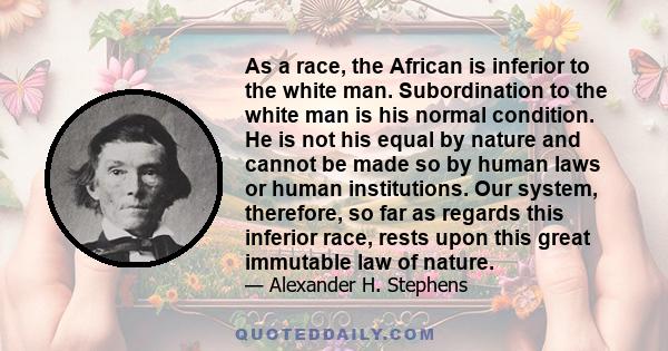 As a race, the African is inferior to the white man. Subordination to the white man is his normal condition. He is not his equal by nature and cannot be made so by human laws or human institutions. Our system,