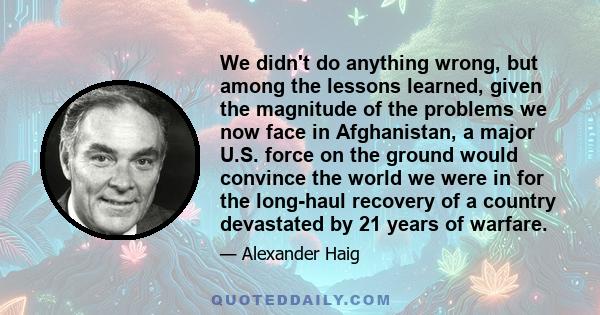 We didn't do anything wrong, but among the lessons learned, given the magnitude of the problems we now face in Afghanistan, a major U.S. force on the ground would convince the world we were in for the long-haul recovery