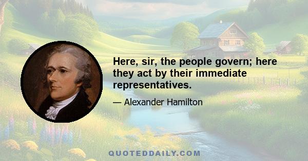 Here, sir, the people govern; here they act by their immediate representatives.