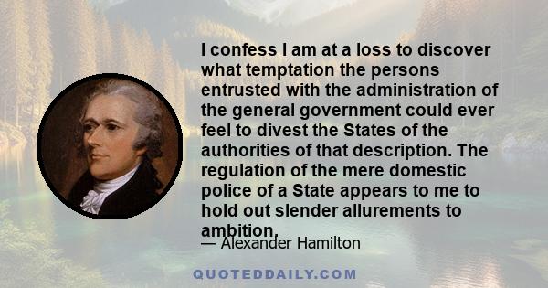 I confess I am at a loss to discover what temptation the persons entrusted with the administration of the general government could ever feel to divest the States of the authorities of that description. The regulation of