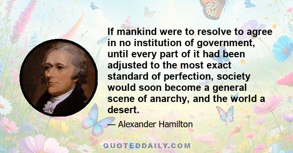 If mankind were to resolve to agree in no institution of government, until every part of it had been adjusted to the most exact standard of perfection, society would soon become a general scene of anarchy, and the world