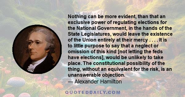 Nothing can be more evident, than that an exclusive power of regulating elections for the National Government, in the hands of the State Legislatures, would leave the existence of the Union entirely at their mercy . . .