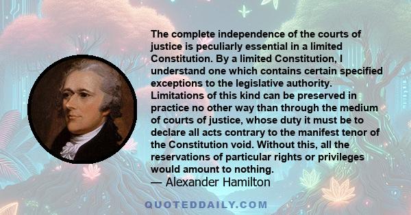 The complete independence of the courts of justice is peculiarly essential in a limited Constitution. By a limited Constitution, I understand one which contains certain specified exceptions to the legislative authority.