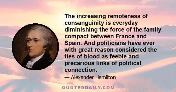 The increasing remoteness of consanguinity is everyday diminishing the force of the family compact between France and Spain. And politicians have ever with great reason considered the ties of blood as feeble and
