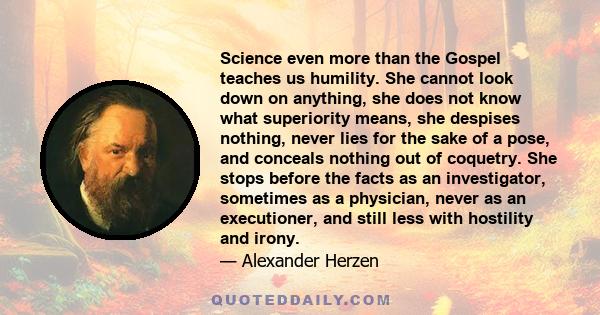 Science even more than the Gospel teaches us humility. She cannot look down on anything, she does not know what superiority means, she despises nothing, never lies for the sake of a pose, and conceals nothing out of