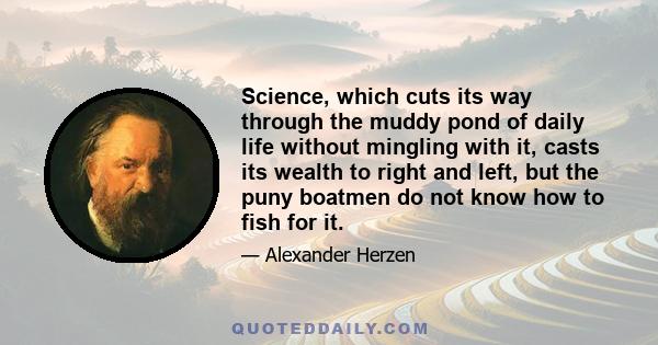 Science, which cuts its way through the muddy pond of daily life without mingling with it, casts its wealth to right and left, but the puny boatmen do not know how to fish for it.