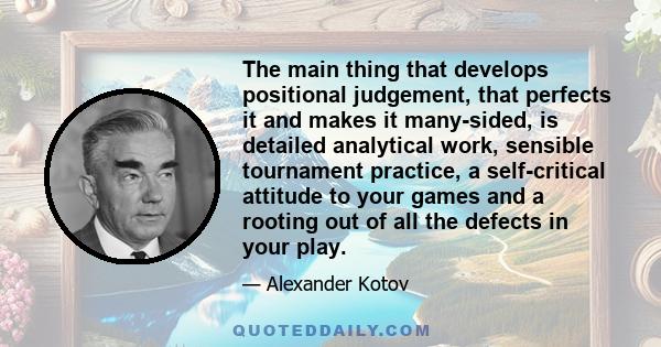 The main thing that develops positional judgement, that perfects it and makes it many-sided, is detailed analytical work, sensible tournament practice, a self-critical attitude to your games and a rooting out of all the
