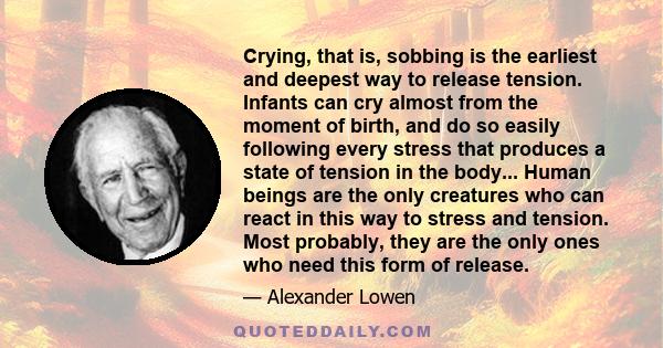 Crying, that is, sobbing is the earliest and deepest way to release tension. Infants can cry almost from the moment of birth, and do so easily following every stress that produces a state of tension in the body... Human