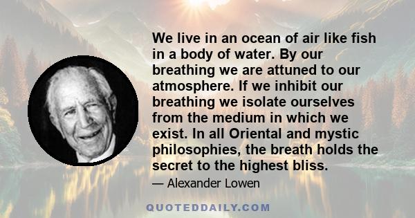 We live in an ocean of air like fish in a body of water. By our breathing we are attuned to our atmosphere. If we inhibit our breathing we isolate ourselves from the medium in which we exist. In all Oriental and mystic