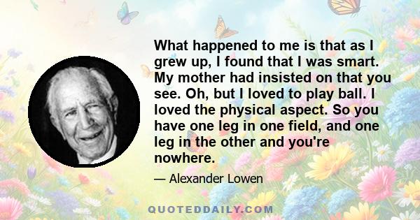 What happened to me is that as I grew up, I found that I was smart. My mother had insisted on that you see. Oh, but I loved to play ball. I loved the physical aspect. So you have one leg in one field, and one leg in the