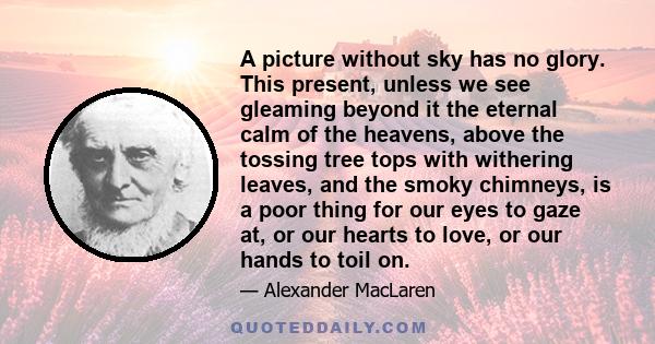 A picture without sky has no glory. This present, unless we see gleaming beyond it the eternal calm of the heavens, above the tossing tree tops with withering leaves, and the smoky chimneys, is a poor thing for our eyes