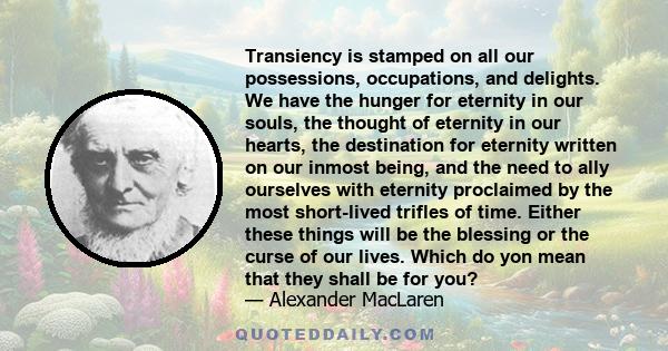 Transiency is stamped on all our possessions, occupations, and delights. We have the hunger for eternity in our souls, the thought of eternity in our hearts, the destination for eternity written on our inmost being, and