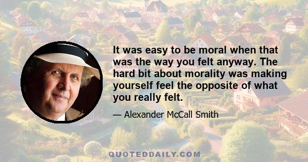 It was easy to be moral when that was the way you felt anyway. The hard bit about morality was making yourself feel the opposite of what you really felt.