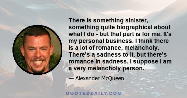 There is something sinister, something quite biographical about what I do - but that part is for me. It's my personal business. I think there is a lot of romance, melancholy. There's a sadness to it, but there's romance