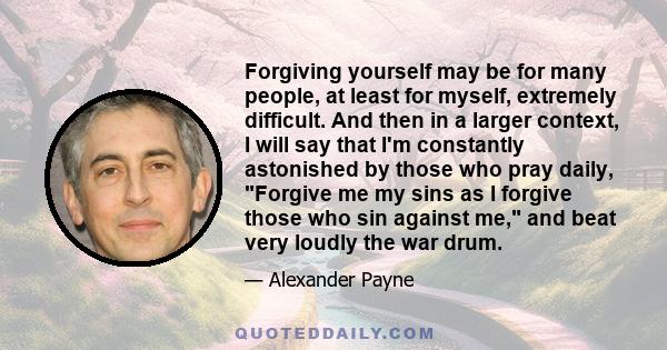 Forgiving yourself may be for many people, at least for myself, extremely difficult. And then in a larger context, I will say that I'm constantly astonished by those who pray daily, Forgive me my sins as I forgive those