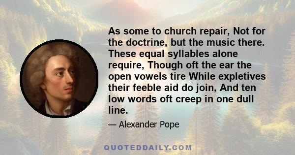 As some to church repair, Not for the doctrine, but the music there. These equal syllables alone require, Though oft the ear the open vowels tire While expletives their feeble aid do join, And ten low words oft creep in