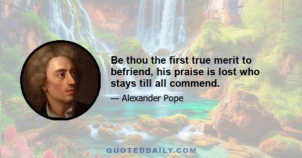 Be thou the first true merit to befriend, his praise is lost who stays till all commend.