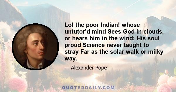 Lo! the poor Indian! whose untutor'd mind Sees God in clouds, or hears him in the wind; His soul proud Science never taught to stray Far as the solar walk or milky way.