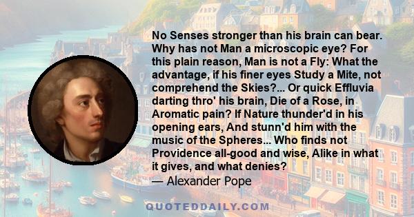 No Senses stronger than his brain can bear. Why has not Man a microscopic eye? For this plain reason, Man is not a Fly: What the advantage, if his finer eyes Study a Mite, not comprehend the Skies?... Or quick Effluvia