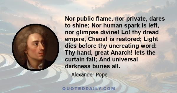 Nor public flame, nor private, dares to shine; Nor human spark is left, nor glimpse divine! Lo! thy dread empire, Chaos! is restored; Light dies before thy uncreating word: Thy hand, great Anarch! lets the curtain fall;