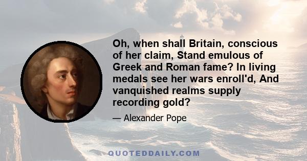 Oh, when shall Britain, conscious of her claim, Stand emulous of Greek and Roman fame? In living medals see her wars enroll'd, And vanquished realms supply recording gold?