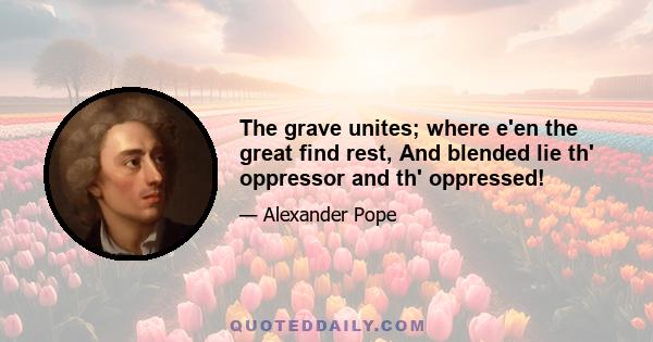 The grave unites; where e'en the great find rest, And blended lie th' oppressor and th' oppressed!