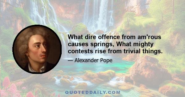 What dire offence from am'rous causes springs, What mighty contests rise from trivial things.