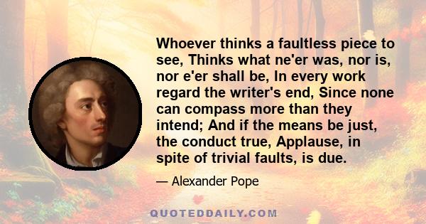 Whoever thinks a faultless piece to see, Thinks what ne'er was, nor is, nor e'er shall be, In every work regard the writer's end, Since none can compass more than they intend; And if the means be just, the conduct true,