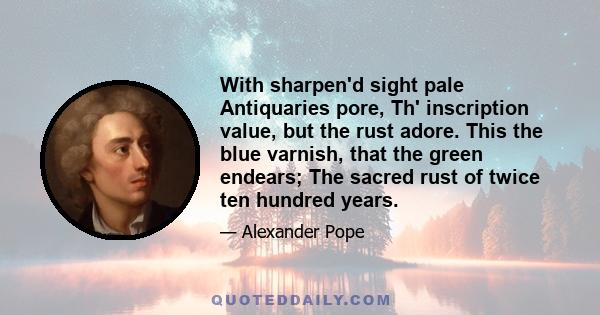 With sharpen'd sight pale Antiquaries pore, Th' inscription value, but the rust adore. This the blue varnish, that the green endears; The sacred rust of twice ten hundred years.