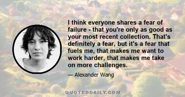 I think everyone shares a fear of failure - that you're only as good as your most recent collection. That's definitely a fear, but it's a fear that fuels me, that makes me want to work harder, that makes me take on more