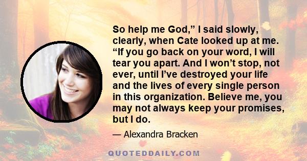 So help me God,” I said slowly, clearly, when Cate looked up at me. “If you go back on your word, I will tear you apart. And I won’t stop, not ever, until I’ve destroyed your life and the lives of every single person in