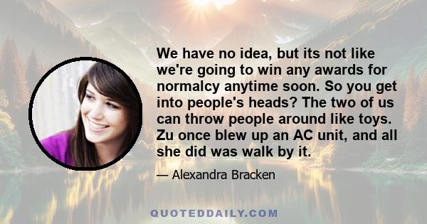 We have no idea, but its not like we're going to win any awards for normalcy anytime soon. So you get into people's heads? The two of us can throw people around like toys. Zu once blew up an AC unit, and all she did was