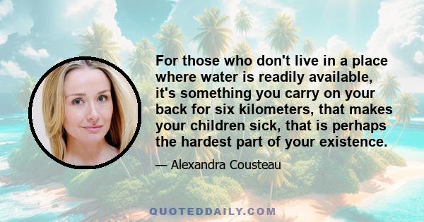 For those who don't live in a place where water is readily available, it's something you carry on your back for six kilometers, that makes your children sick, that is perhaps the hardest part of your existence.