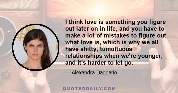 I think love is something you figure out later on in life, and you have to make a lot of mistakes to figure out what love is, which is why we all have shitty, tumultuous relationships when we're younger, and it's harder