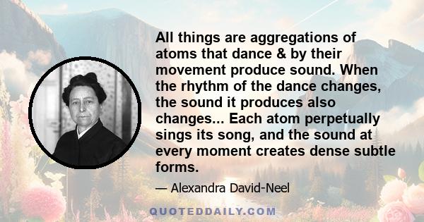 All things are aggregations of atoms that dance & by their movement produce sound. When the rhythm of the dance changes, the sound it produces also changes... Each atom perpetually sings its song, and the sound at every