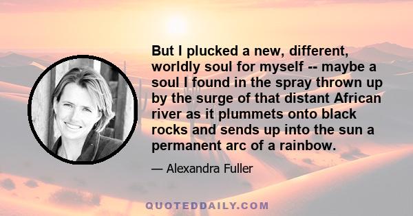 But I plucked a new, different, worldly soul for myself -- maybe a soul I found in the spray thrown up by the surge of that distant African river as it plummets onto black rocks and sends up into the sun a permanent arc
