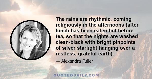 The rains are rhythmic, coming religiously in the afternoons (after lunch has been eaten but before tea, so that the nights are washed clean-black with bright pinpoints of silver starlight hanging over a restless,