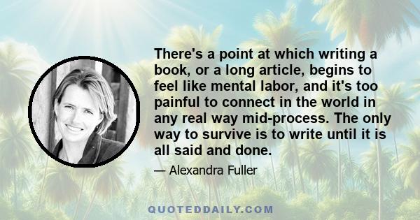 There's a point at which writing a book, or a long article, begins to feel like mental labor, and it's too painful to connect in the world in any real way mid-process. The only way to survive is to write until it is all