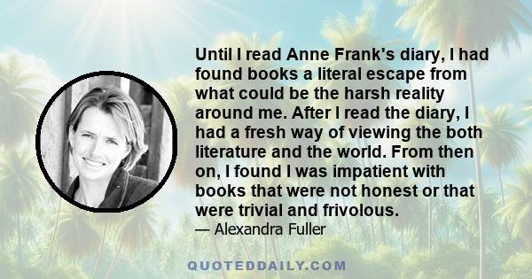 Until I read Anne Frank's diary, I had found books a literal escape from what could be the harsh reality around me. After I read the diary, I had a fresh way of viewing the both literature and the world. From then on, I